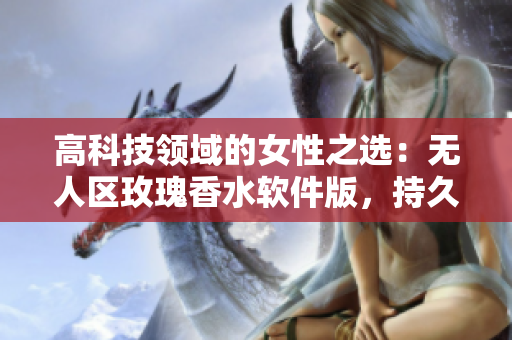 高科技领域的女性之选：无人区玫瑰香水软件版，持久留香迷人效果