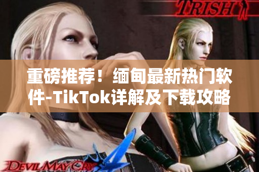 重磅推荐！缅甸最新热门软件-TikTok详解及下载攻略