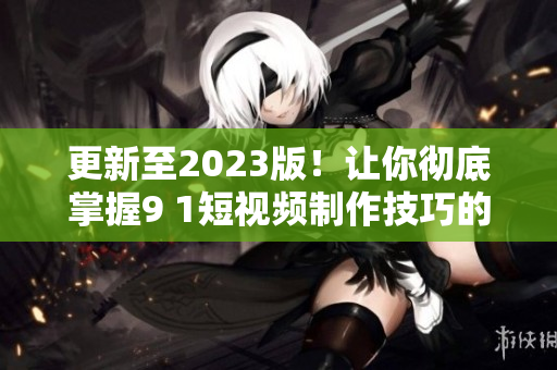 更新至2023版！让你彻底掌握9 1短视频制作技巧的软件