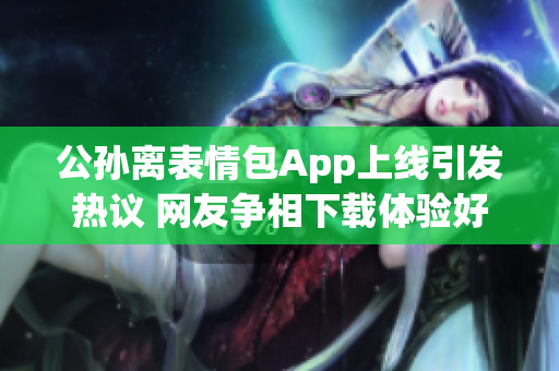 公孙离表情包App上线引发热议 网友争相下载体验好评如潮 