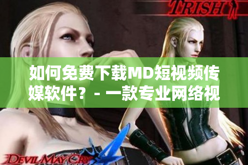 如何免费下载MD短视频传媒软件？- 一款专业网络视听软件