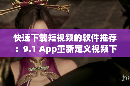 快速下载短视频的软件推荐：9.1 App重新定义视频下载体验