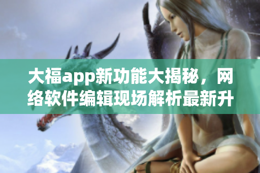 大福app新功能大揭秘，网络软件编辑现场解析最新升级内容