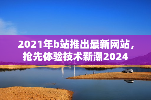 2021年b站推出最新网站，抢先体验技术新潮2024