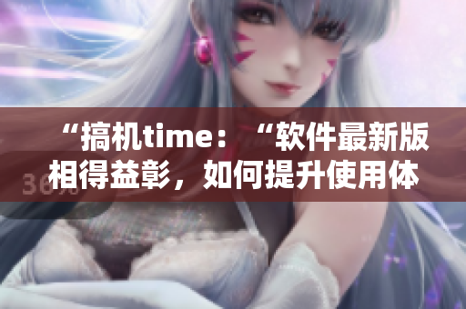 “搞机time：“软件最新版相得益彰，如何提升使用体验？”