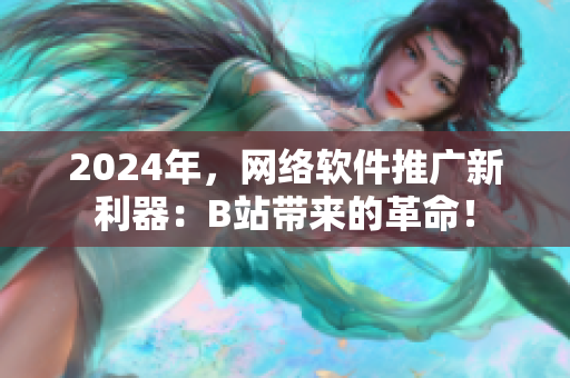 2024年，网络软件推广新利器：B站带来的革命！