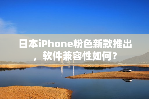 日本iPhone粉色新款推出，软件兼容性如何？