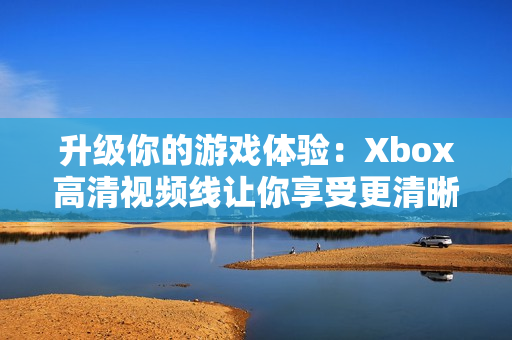 升级你的游戏体验：Xbox高清视频线让你享受更清晰的画质