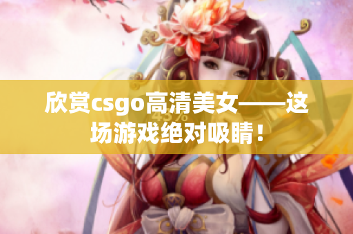 欣赏csgo高清美女——这场游戏绝对吸睛！