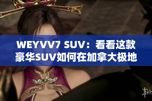 WEYVV7 SUV：看看这款豪华SUV如何在加拿大极地测试中脱颖而出