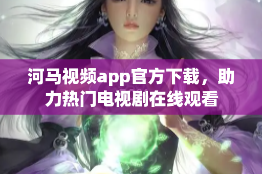 河马视频app官方下载，助力热门电视剧在线观看