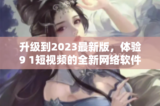 升级到2023最新版，体验9 1短视频的全新网络软件功能