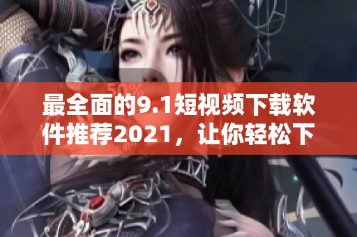 最全面的9.1短视频下载软件推荐2021，让你轻松下载喜爱的短视频