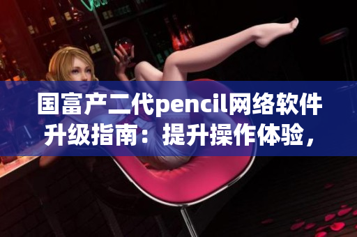 国富产二代pencil网络软件升级指南：提升操作体验，优化功能定制