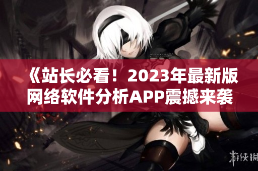 《站长必看！2023年最新版网络软件分析APP震撼来袭》