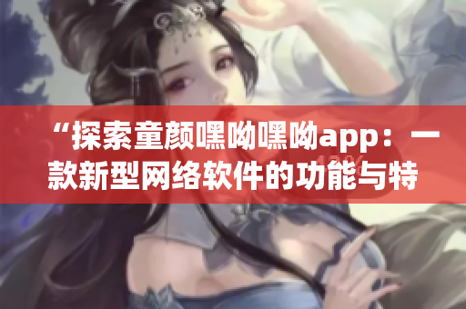 “探索童颜嘿呦嘿呦app：一款新型网络软件的功能与特点”