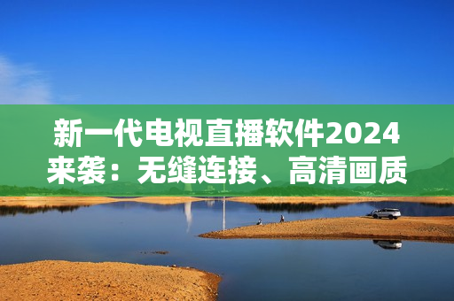 新一代电视直播软件2024来袭：无缝连接、高清画质、全球频道覆盖