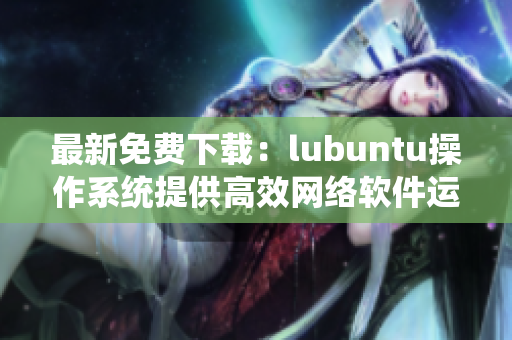 最新免费下载：lubuntu操作系统提供高效网络软件运行体验