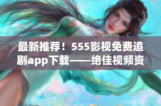 最新推荐！555影视免费追剧app下载——绝佳视频资源尽在掌握