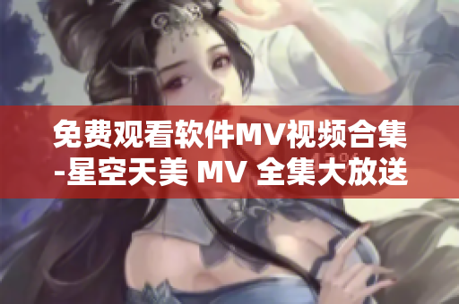 免费观看软件MV视频合集-星空天美 MV 全集大放送