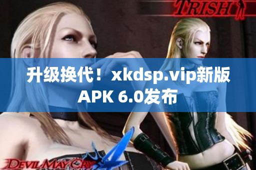 升级换代！xkdsp.vip新版APK 6.0发布