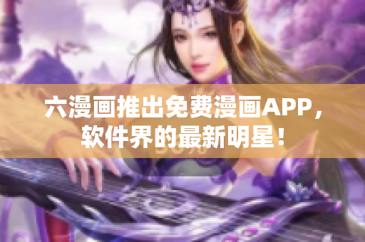 六漫画推出免费漫画APP，软件界的最新明星！