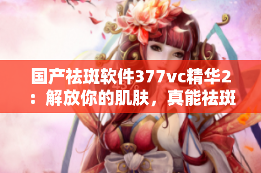 国产祛斑软件377vc精华2：解放你的肌肤，真能祛斑吗？