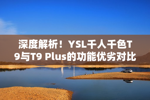 深度解析！YSL千人千色T9与T9 Plus的功能优劣对比