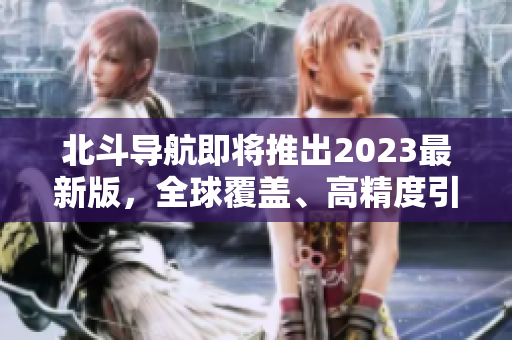 北斗导航即将推出2023最新版，全球覆盖、高精度引领新一代导航！