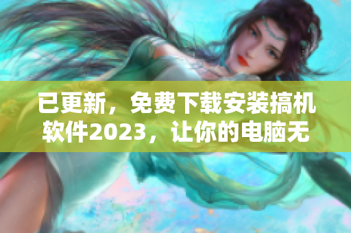 已更新，免费下载安装搞机软件2023，让你的电脑无比顺畅