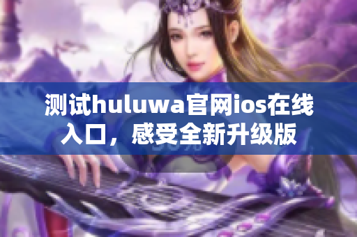 测试huluwa官网ios在线入口，感受全新升级版