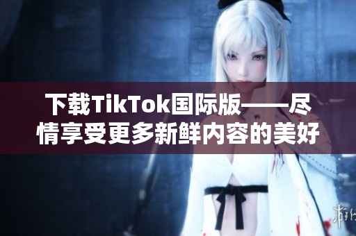 下载TikTok国际版——尽情享受更多新鲜内容的美好！