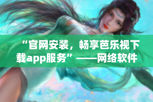 “官网安装，畅享芭乐视下载app服务”——网络软件编辑为您呈现。