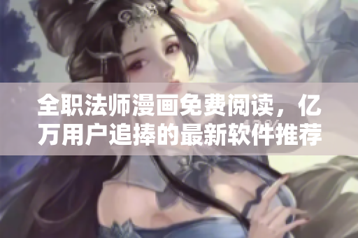 全职法师漫画免费阅读，亿万用户追捧的最新软件推荐