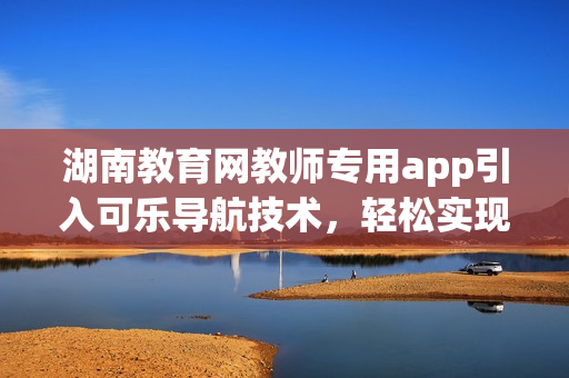 湖南教育网教师专用app引入可乐导航技术，轻松实现课程规划管理