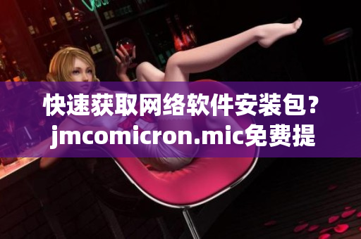 快速获取网络软件安装包？ jmcomicron.mic免费提供下载服务！