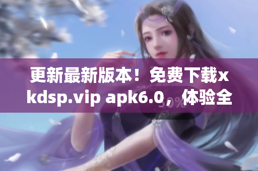 更新最新版本！免费下载xkdsp.vip apk6.0，体验全新网络服务！