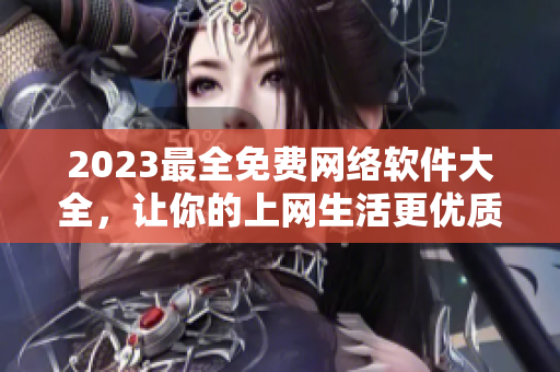 2023最全免费网络软件大全，让你的上网生活更优质！