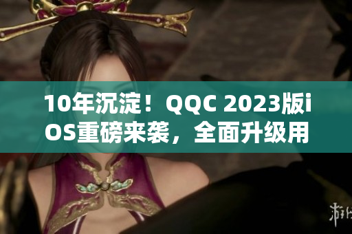 10年沉淀！QQC 2023版iOS重磅来袭，全面升级用户体验