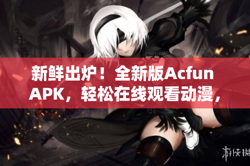 新鲜出炉！全新版Acfun APK，轻松在线观看动漫，没有任何黄化风险