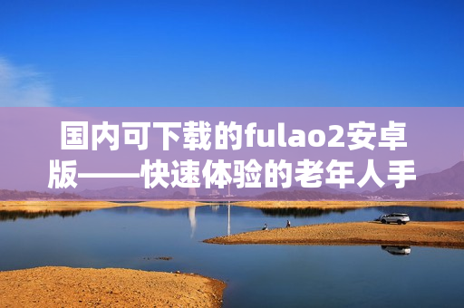 国内可下载的fulao2安卓版——快速体验的老年人手机