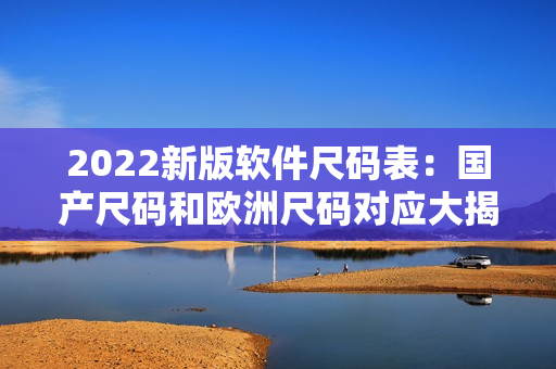 2022新版软件尺码表：国产尺码和欧洲尺码对应大揭秘！