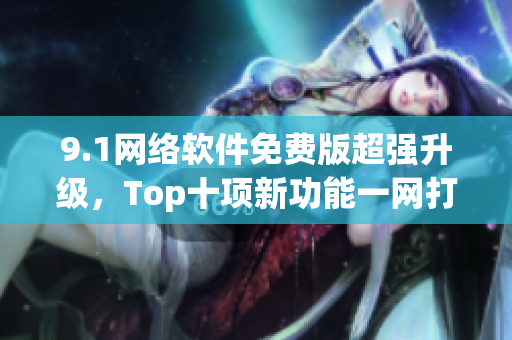 9.1网络软件免费版超强升级，Top十项新功能一网打尽！