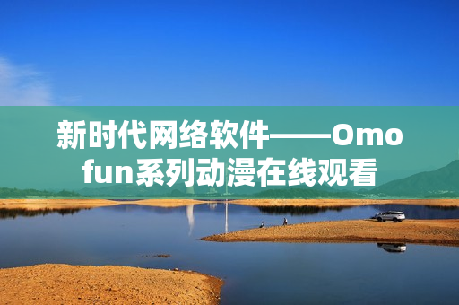 新时代网络软件——Omofun系列动漫在线观看