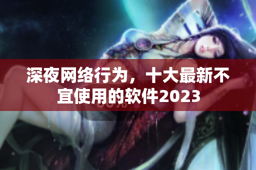 深夜网络行为，十大最新不宜使用的软件2023