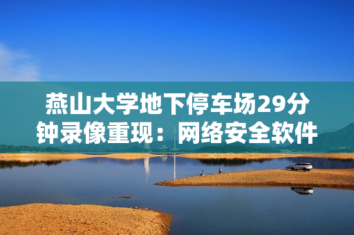 燕山大学地下停车场29分钟录像重现：网络安全软件发现新线索