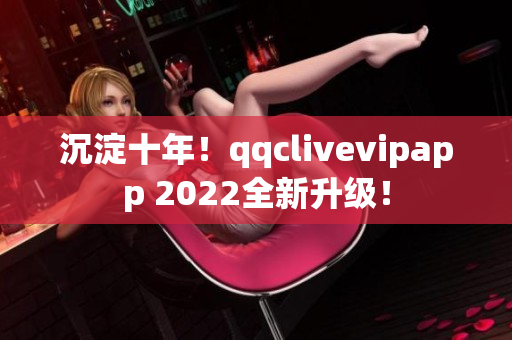 沉淀十年！qqclivevipapp 2022全新升级！