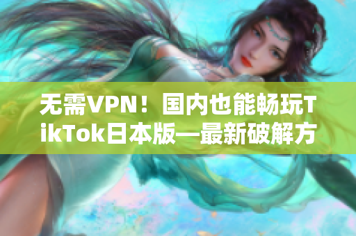 无需VPN！国内也能畅玩TikTok日本版—最新破解方法大揭秘