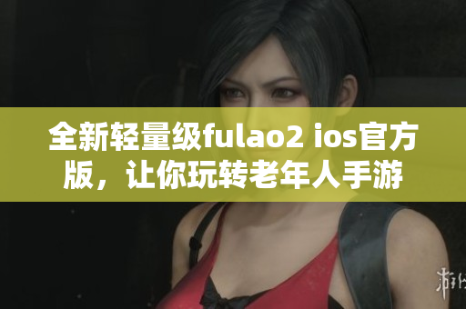 全新轻量级fulao2 ios官方版，让你玩转老年人手游