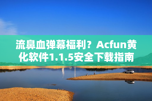 流鼻血弹幕福利？Acfun黄化软件1.1.5安全下载指南！